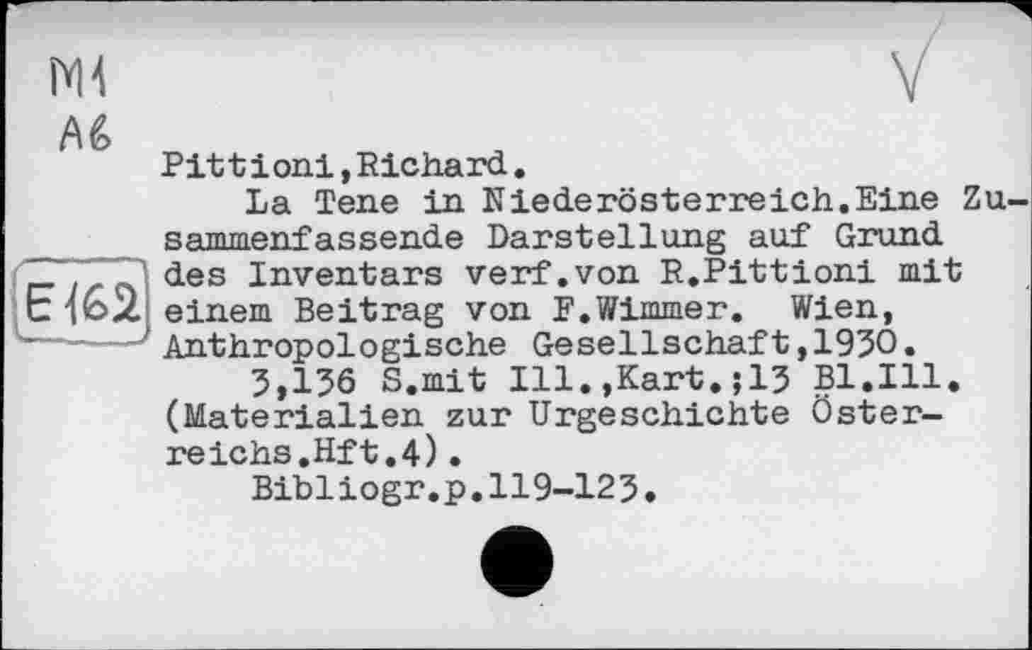 ﻿Mi


Pit t і oni, Richard,
La Tene in Niederösterreich.Eine Zu sammenf assende Darstellung auf Grund des Inventars verf.von R.Pittioni mit einem Beitrag von F.Wimmer, Wien, Anthropologische Gesellschaft,1930.
3,136 S.mit Ill.,Kart,;13 Bl.Ill, (Materialien zur Urgeschichte Österreichs.Hf t,4) •
Bibliogr.p.119-123,